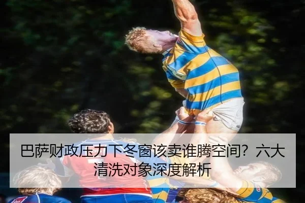 巴萨财政压力下冬窗该卖谁腾空间？六大清洗对象深度解析