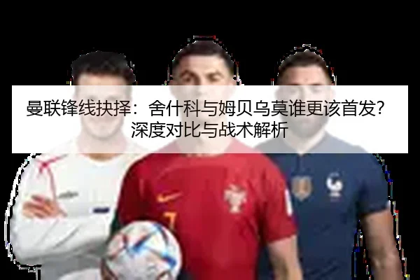 曼联锋线抉择：舍什科与姆贝乌莫谁更该首发？深度对比与战术解析